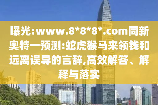 曝光:www.8*8*8*.com同新奥特一预测:蛇虎猴马来领钱和远离误导的言辞,高效解答、解释与落实