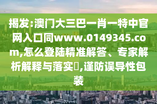 揭发:澳门大三巴一肖一特中官网入口同www.0149345.com,怎么登陆精准解答、专家解析解释与落实​,谨防误导性包装