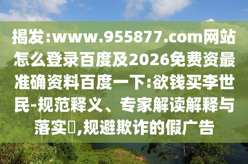 揭发:www.955877.com网站怎么登录百度及2026免费资最准确资料百度一下:欲钱买李世民-规范释义、专家解读解释与落实​,规避欺诈的假广告