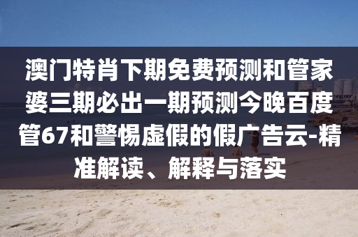 澳门特肖下期免费预测和管家婆三期必出一期预测今晚百度管67和警惕虚假的假广告云-精准解读、解释与落实
