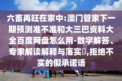 六畜再旺在家中:澳门管家下一期预测准不准和大三巴资料大全百度网盘怎么用-数字解答、专家解读解释与落实​,拒绝不实的假承诺语