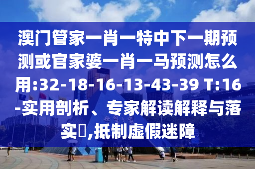 澳门管家一肖一特中下一期预测或官家婆一肖一马预测怎么用:32-18-16-13-43-39 T:16-实用剖析、专家解读解释与落实​,抵制虚假迷障