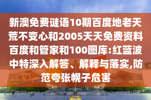 新澳免费谜语10期百度地老天荒不变心和2005天天免费资料百度和管家和100图库:红蓝波中特深入解答、解释与落实,防范夸张幌子危害