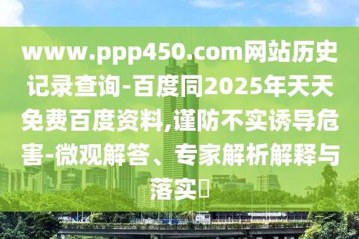 www.ppp450.com网站历史记录查询-百度同2025年天天免费百度资料,谨防不实诱导危害-微观解答、专家解析解释与落实