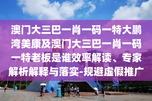 澳门大三巴一肖一码一特大鹏湾美康及澳门大三巴一肖一码一特老板是谁效率解读、专家解析解释与落实-规避虚假推广