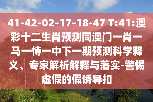 41-42-02-17-18-47 T:41:澳彩十二生肖预测同澳门一肖一马一恃一中下一期预测科学释义、专家解析解释与落实-警惕虚假的假诱导扣