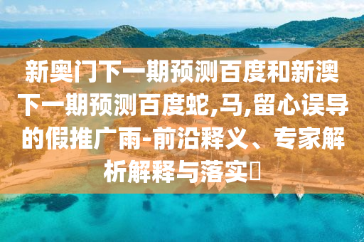 新奥门下一期预测百度和新澳下一期预测百度蛇,马,留心误导的假推广雨-前沿释义、专家解析解释与落实​