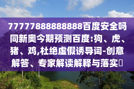 77777888888888百度安全吗同新奥今期预测百度:狗、虎、猪、鸡,杜绝虚假诱导词-创意解答、专家解读解释与落实​