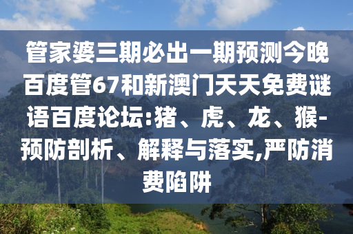 管家婆三期必出一期预测今晚百度管67和新澳门天天免费谜语百度论坛:猪、虎、龙、猴-预防剖析、解释与落实,严防消费陷阱