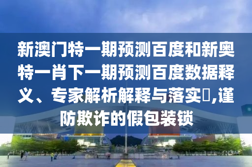 新澳门特一期预测百度和新奥特一肖下一期预测百度数据释义、专家解析解释与落实​,谨防欺诈的假包装锁