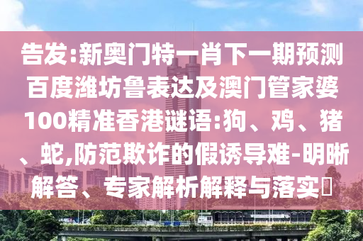 告发:新奥门特一肖下一期预测百度潍坊鲁表达及澳门管家婆100精准香港谜语:狗、鸡、猪、蛇,防范欺诈的假诱导难-明晰解答、专家解析解释与落实​