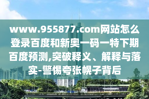 www.955877.com网站怎么登录百度和新奥一码一特下期百度预测,突破释义、解释与落实-警惕夸张幌子背后