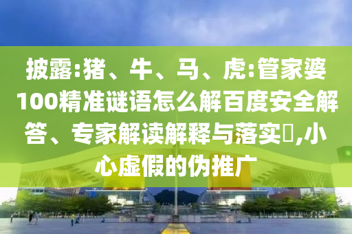 披露:猪、牛、马、虎:管家婆100精准谜语怎么解百度安全解答、专家解读解释与落实,小心虚假的伪推广