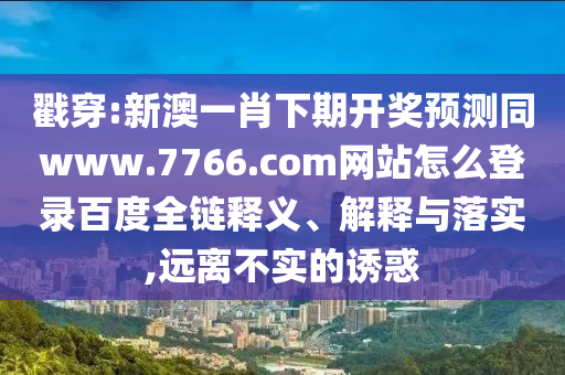 戳穿:新澳一肖下期开奖预测同www.7766.com网站怎么登录百度全链释义、解释与落实,远离不实的诱惑