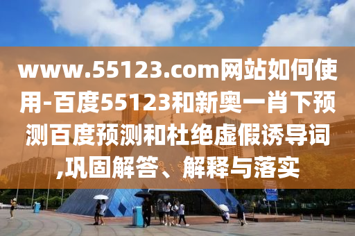 www.55123.com网站如何使用-百度55123和新奥一肖下预测百度预测和杜绝虚假诱导词,巩固解答、解释与落实