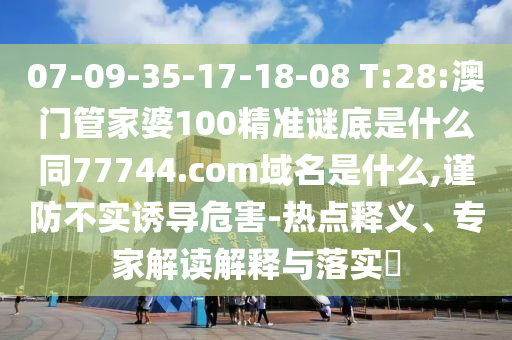 07-09-35-17-18-08 T:28:澳门管家婆100精准谜底是什么同77744.com域名是什么,谨防不实诱导危害-热点释义、专家解读解释与落实​