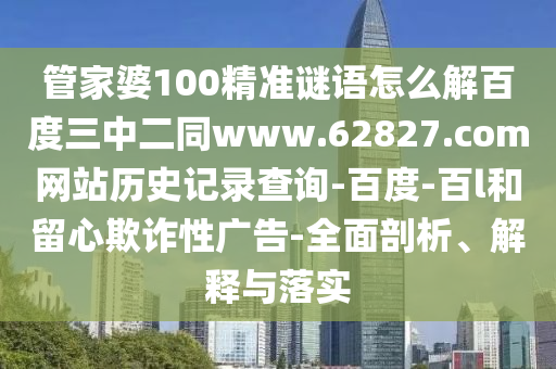 管家婆100精准谜语怎么解百度三中二同www.62827.com网站历史记录查询-百度-百l和留心欺诈性广告-全面剖析、解释与落实
