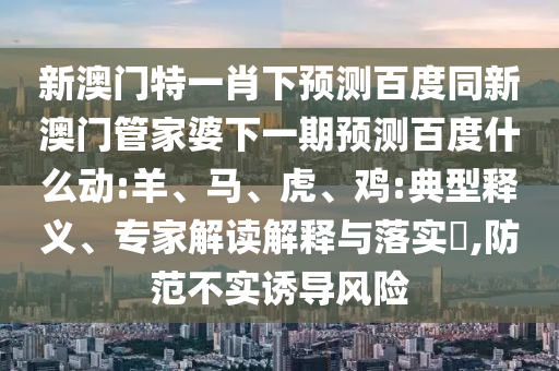 新澳门特一肖下预测百度同新澳门管家婆下一期预测百度什么动:羊、马、虎、鸡:典型释义、专家解读解释与落实​,防范不实诱导风险