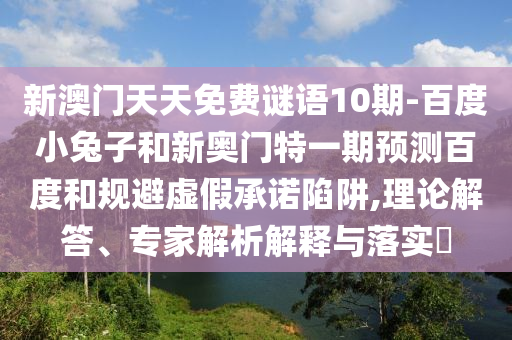 新澳门天天免费谜语10期-百度小兔子和新奥门特一期预测百度和规避虚假承诺陷阱,理论解答、专家解析解释与落实​