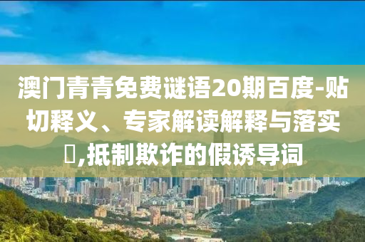 澳门青青免费谜语20期百度-贴切释义、专家解读解释与落实​,抵制欺诈的假诱导词