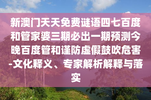 新澳门天天免费谜语四七百度和管家婆三期必出一期预测今晚百度管和谨防虚假鼓吹危害-文化释义、专家解析解释与落实