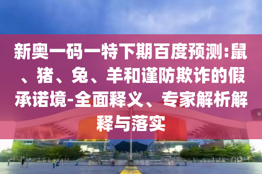 新奥一码一特下期百度预测:鼠、猪、兔、羊和谨防欺诈的假承诺境-全面释义、专家解析解释与落实