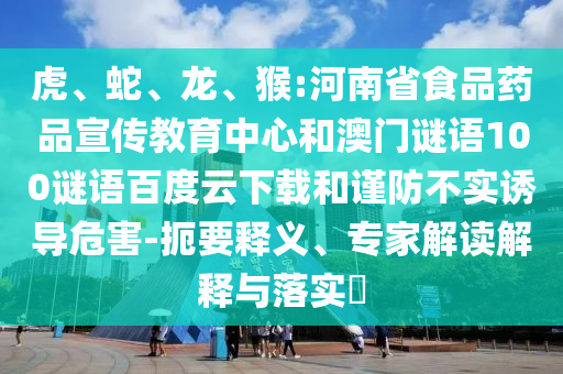 虎、蛇、龙、猴:河南省食品药品宣传教育中心和澳门谜语100谜语百度云下载和谨防不实诱导危害-扼要释义、专家解读解释与落实​