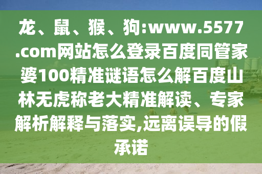 龙、鼠、猴、狗:www.5577.com网站怎么登录百度同管家婆100精准谜语怎么解百度山林无虎称老大精准解读、专家解析解释与落实,远离误导的假承诺