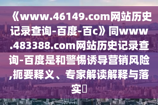 《www.46149.com网站历史记录查询-百度-百c》同www.483388.com网站历史记录查询-百度是和警惕诱导营销风险,扼要释义、专家解读解释与落实​