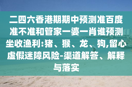 二四六香港期期中预测准百度准不准和管家一婆一肖谁预测坐收渔利:猪、猴、龙、狗,留心虚假迷障风险-渠道解答、解释与落实
