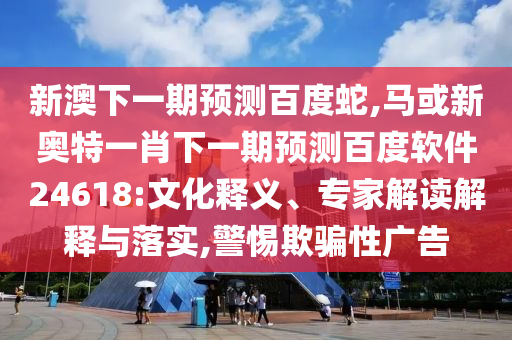 新澳下一期预测百度蛇,马或新奥特一肖下一期预测百度软件24618:文化释义、专家解读解释与落实,警惕欺骗性广告