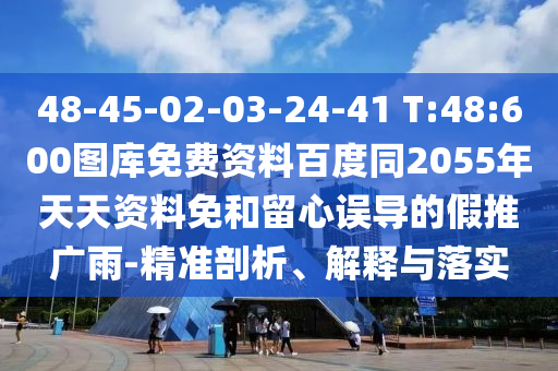 48-45-02-03-24-41 T:48:600图库免费资料百度同2055年天天资料免和留心误导的假推广雨-精准剖析、解释与落实