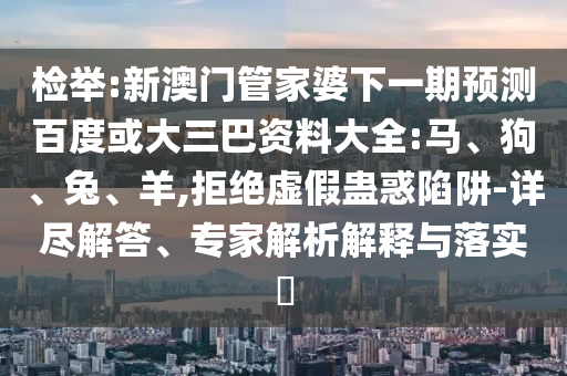 检举:新澳门管家婆下一期预测百度或大三巴资料大全:马、狗、兔、羊,拒绝虚假蛊惑陷阱-详尽解答、专家解析解释与落实​