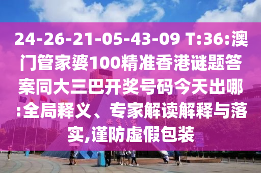 24-26-21-05-43-09 T:36:澳门管家婆100精准香港谜题答案同大三巴开奖号码今天出哪:全局释义、专家解读解释与落实,谨防虚假包装