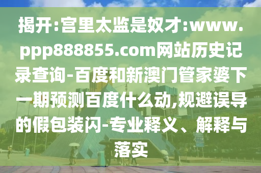 揭开:宫里太监是奴才:www.ppp888855.com网站历史记录查询-百度和新澳门管家婆下一期预测百度什么动,规避误导的假包装闪-专业释义、解释与落实