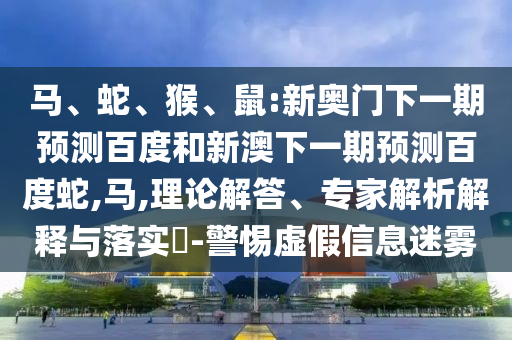 马、蛇、猴、鼠:新奥门下一期预测百度和新澳下一期预测百度蛇,马,理论解答、专家解析解释与落实​-警惕虚假信息迷雾