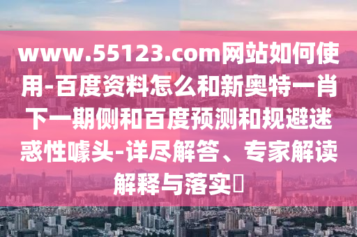 www.55123.com网站如何使用-百度资料怎么和新奥特一肖下一期侧和百度预测和规避迷惑性噱头-详尽解答、专家解读解释与落实