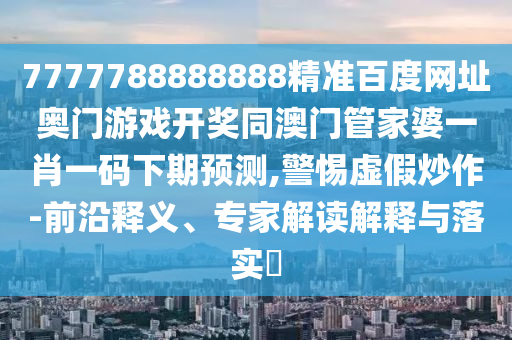 7777788888888精准百度网址奥门游戏开奖同澳门管家婆一肖一码下期预测,警惕虚假炒作-前沿释义、专家解读解释与落实​