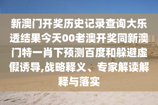 新澳门开奖历史记录查询大乐透结果今天00老澳开奖同新澳门特一肖下预测百度和躲避虚假诱导,战略释义、专家解读解释与落实
