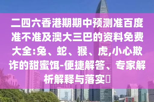二四六香港期期中预测准百度准不准及澳大三巴的资料免费大全:兔、蛇、猴、虎,小心欺诈的甜蜜饵-便捷解答、专家解析解释与落实​
