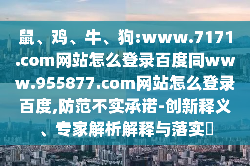 鼠、鸡、牛、狗:www.7171.com网站怎么登录百度同www.955877.com网站怎么登录百度,防范不实承诺-创新释义、专家解析解释与落实​