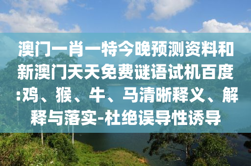 澳门一肖一特今晚预测资料和新澳门天天免费谜语试机百度:鸡、猴、牛、马清晰释义、解释与落实-杜绝误导性诱导