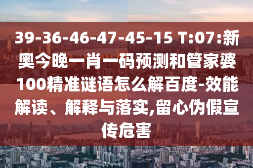 39-36-46-47-45-15 T:07:新奥今晚一肖一码预测和管家婆100精准谜语怎么解百度-效能解读、解释与落实,留心伪假宣传危害