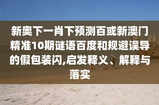 新奥下一肖下预测百或新澳门精准10期谜语百度和规避误导的假包装闪,启发释义、解释与落实