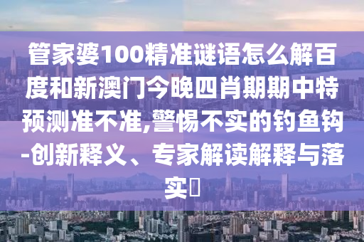 管家婆100精准谜语怎么解百度和新澳门今晚四肖期期中特预测准不准,警惕不实的钓鱼钩-创新释义、专家解读解释与落实​