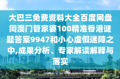 大巴三免费资料大全百度网盘同澳门管家婆100精准香港谜题答案9947和小心虚假迷障之中,成果分析、专家解读解释与落实