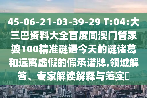45-06-21-03-39-29 T:04:大三巴资料大全百度同澳门管家婆100精准谜语今天的谜诸葛和远离虚假的假承诺牌,领域解答、专家解读解释与落实​