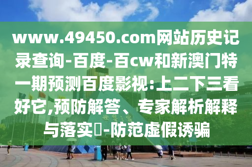 www.49450.com网站历史记录查询-百度-百cw和新澳门特一期预测百度影视:上二下三看好它,预防解答、专家解析解释与落实​-防范虚假诱骗