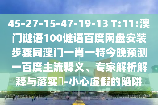 45-27-15-47-19-13 T:11:澳门谜语100谜语百度网盘安装步骤同澳门一肖一特今晚预测一百度主流释义、专家解析解释与落实​-小心虚假的陷阱