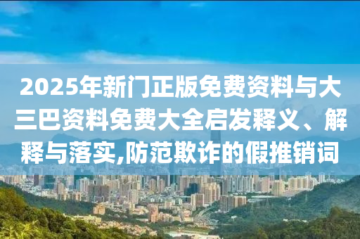 2025年新门正版免费资料与大三巴资料免费大全启发释义、解释与落实,防范欺诈的假推销词
